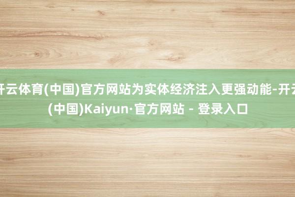 开云体育(中国)官方网站为实体经济注入更强动能-开云(中国)Kaiyun·官方网站 - 登录入口