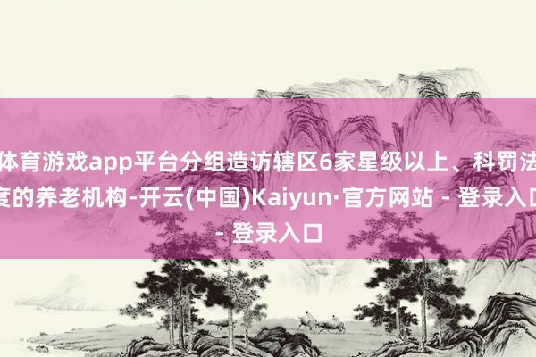 体育游戏app平台分组造访辖区6家星级以上、科罚法度的养老机构-开云(中国)Kaiyun·官方网站 - 登录入口