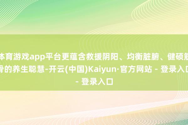 体育游戏app平台更蕴含救援阴阳、均衡脏腑、健硕筋骨的养生聪慧-开云(中国)Kaiyun·官方网站 - 登录入口
