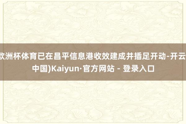 欧洲杯体育已在昌平信息港收效建成并插足开动-开云(中国)Kaiyun·官方网站 - 登录入口