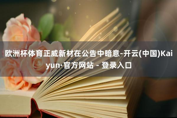 欧洲杯体育　　正威新材在公告中暗意-开云(中国)Kaiyun·官方网站 - 登录入口