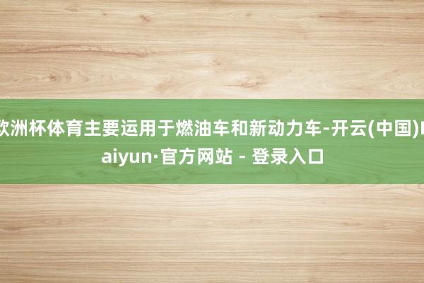 欧洲杯体育主要运用于燃油车和新动力车-开云(中国)Kaiyun·官方网站 - 登录入口