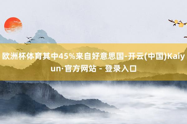 欧洲杯体育其中45%来自好意思国-开云(中国)Kaiyun·官方网站 - 登录入口