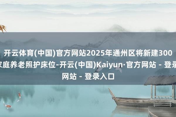 开云体育(中国)官方网站2025年通州区将新建3000张家庭养老照护床位-开云(中国)Kaiyun·官方网站 - 登录入口