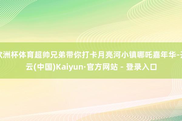 欧洲杯体育超帅兄弟带你打卡月亮河小镇哪吒嘉年华-开云(中国)Kaiyun·官方网站 - 登录入口
