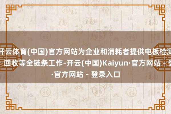 开云体育(中国)官方网站为企业和消耗者提供电板检测、维保、回收等全链条工作-开云(中国)Kaiyun·官方网站 - 登录入口