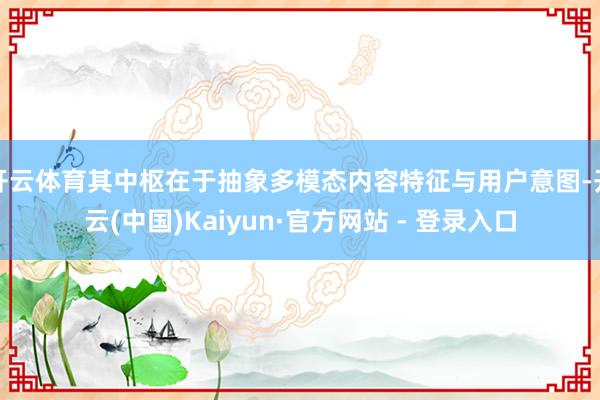 开云体育其中枢在于抽象多模态内容特征与用户意图-开云(中国)Kaiyun·官方网站 - 登录入口