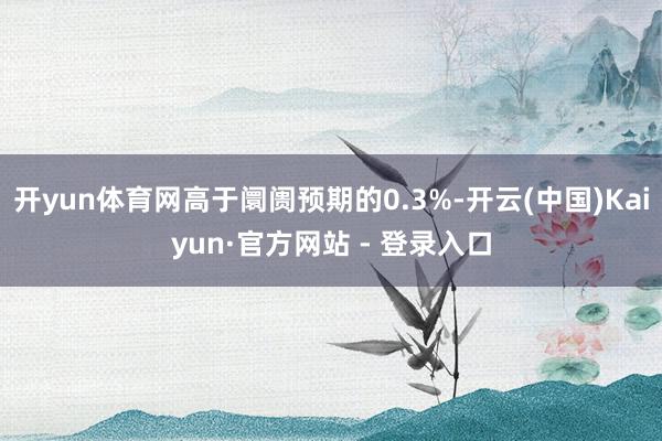 开yun体育网高于阛阓预期的0.3%-开云(中国)Kaiyun·官方网站 - 登录入口