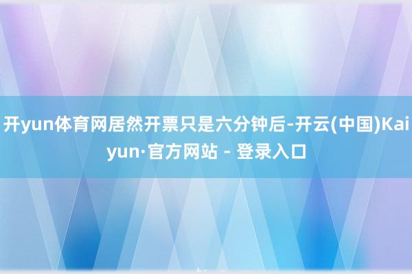 开yun体育网居然开票只是六分钟后-开云(中国)Kaiyun·官方网站 - 登录入口