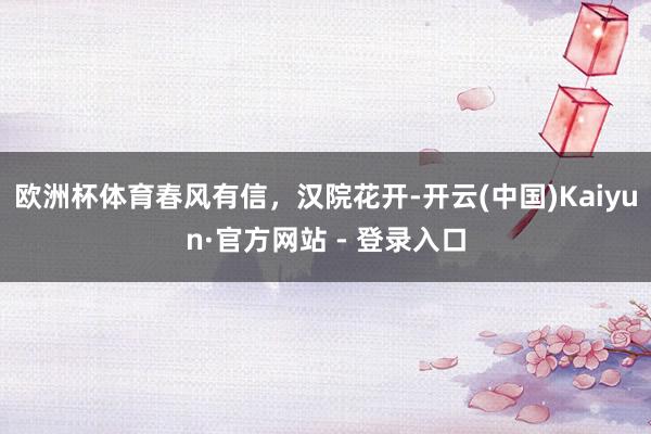 欧洲杯体育春风有信，汉院花开-开云(中国)Kaiyun·官方网站 - 登录入口