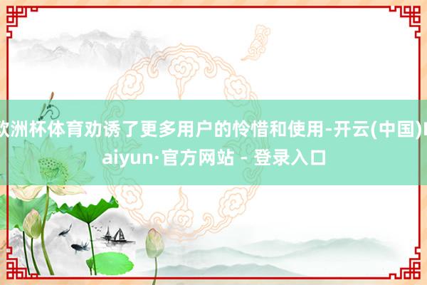 欧洲杯体育劝诱了更多用户的怜惜和使用-开云(中国)Kaiyun·官方网站 - 登录入口