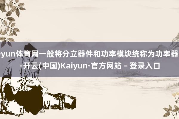 开yun体育网一般将分立器件和功率模块统称为功率器件-开云(中国)Kaiyun·官方网站 - 登录入口