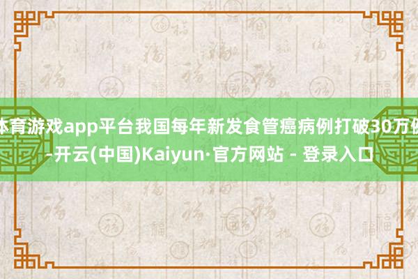 体育游戏app平台我国每年新发食管癌病例打破30万例-开云(中国)Kaiyun·官方网站 - 登录入口