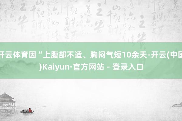 开云体育因“上腹部不适、胸闷气短10余天-开云(中国)Kaiyun·官方网站 - 登录入口