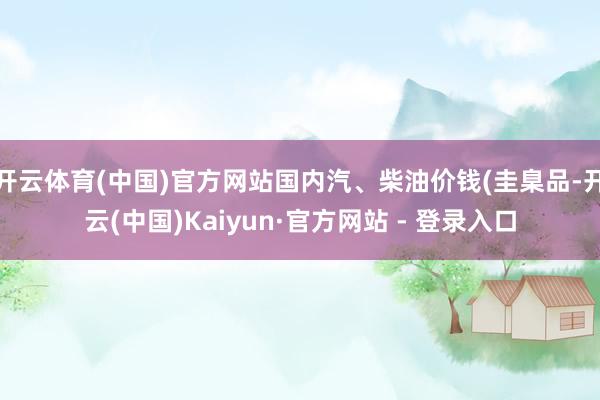 开云体育(中国)官方网站国内汽、柴油价钱(圭臬品-开云(中国)Kaiyun·官方网站 - 登录入口