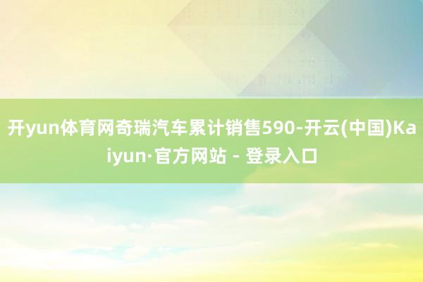 开yun体育网奇瑞汽车累计销售590-开云(中国)Kaiyun·官方网站 - 登录入口