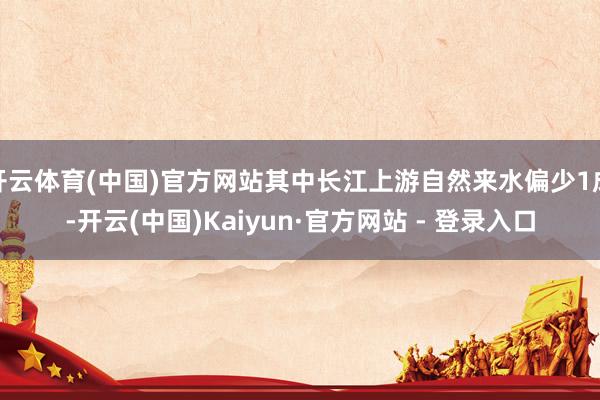 开云体育(中国)官方网站其中长江上游自然来水偏少1成-开云(中国)Kaiyun·官方网站 - 登录入口