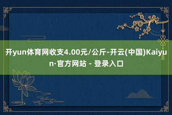 开yun体育网收支4.00元/公斤-开云(中国)Kaiyun·官方网站 - 登录入口