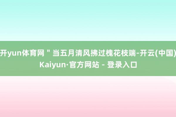 开yun体育网＂当五月清风拂过槐花枝端-开云(中国)Kaiyun·官方网站 - 登录入口