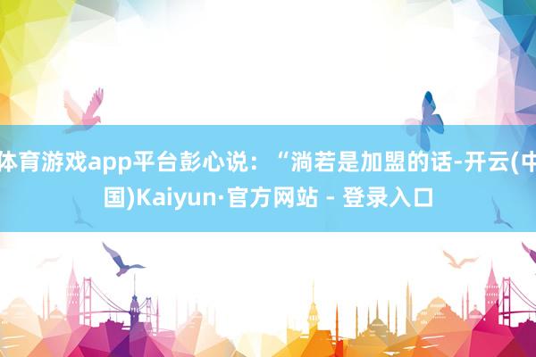 体育游戏app平台彭心说：“淌若是加盟的话-开云(中国)Kaiyun·官方网站 - 登录入口