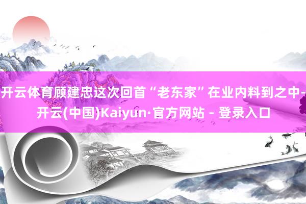 开云体育　　顾建忠这次回首“老东家”在业内料到之中-开云(中国)Kaiyun·官方网站 - 登录入口