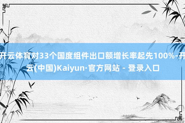 开云体育对33个国度组件出口额增长率起先100%-开云(中国)Kaiyun·官方网站 - 登录入口