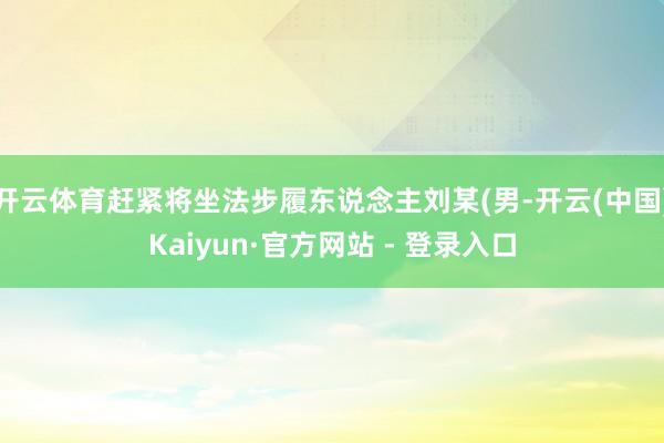 开云体育赶紧将坐法步履东说念主刘某(男-开云(中国)Kaiyun·官方网站 - 登录入口