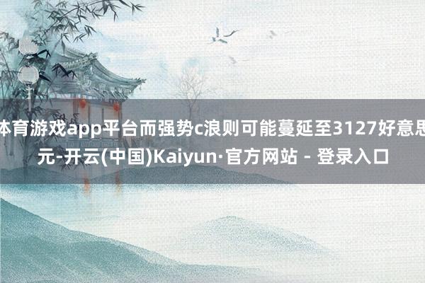 体育游戏app平台而强势c浪则可能蔓延至3127好意思元-开云(中国)Kaiyun·官方网站 - 登录入口