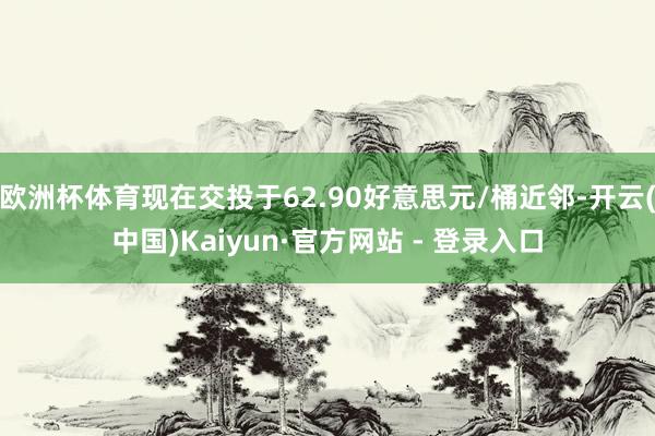 欧洲杯体育现在交投于62.90好意思元/桶近邻-开云(中国)Kaiyun·官方网站 - 登录入口