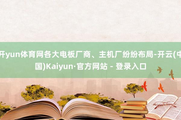 开yun体育网各大电板厂商、主机厂纷纷布局-开云(中国)Kaiyun·官方网站 - 登录入口