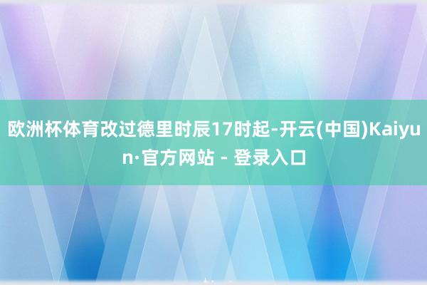 欧洲杯体育改过德里时辰17时起-开云(中国)Kaiyun·官方网站 - 登录入口