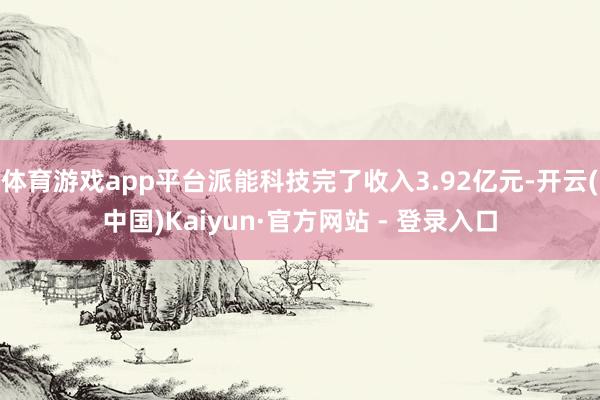 体育游戏app平台派能科技完了收入3.92亿元-开云(中国)Kaiyun·官方网站 - 登录入口