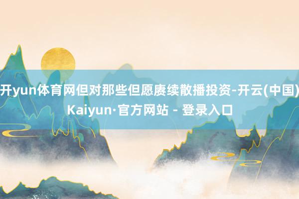 开yun体育网但对那些但愿赓续散播投资-开云(中国)Kaiyun·官方网站 - 登录入口