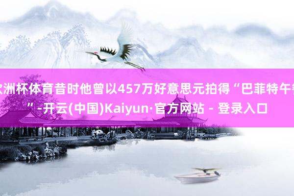 欧洲杯体育昔时他曾以457万好意思元拍得“巴菲特午餐”-开云(中国)Kaiyun·官方网站 - 登录入口