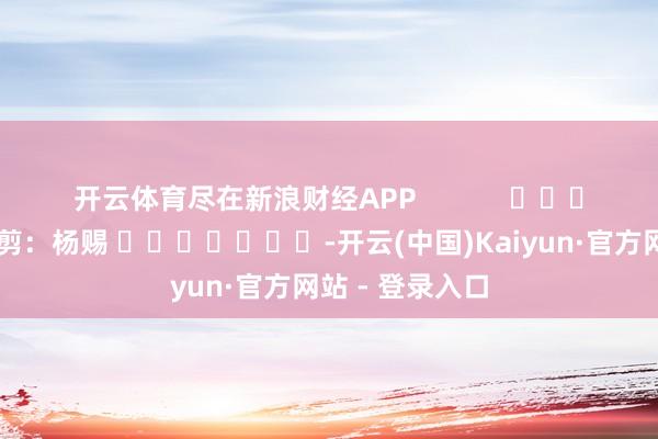 开云体育尽在新浪财经APP            						包袱裁剪：杨赐 							-开云(中国)Kaiyun·官方网站 - 登录入口