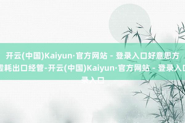 开云(中国)Kaiyun·官方网站 - 登录入口好意思方虚耗出口经管-开云(中国)Kaiyun·官方网站 - 登录入口