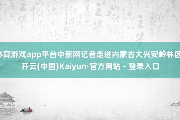 体育游戏app平台中新网记者走进内蒙古大兴安岭林区-开云(中国)Kaiyun·官方网站 - 登录入口