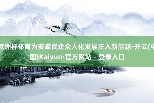 欧洲杯体育为安徽民企众人化发展注入新能源-开云(中国)Kaiyun·官方网站 - 登录入口