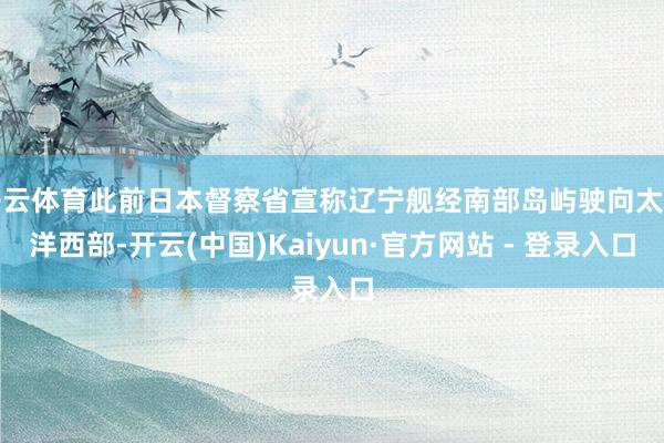 开云体育此前日本督察省宣称辽宁舰经南部岛屿驶向太平洋西部-开云(中国)Kaiyun·官方网站 - 登录入口