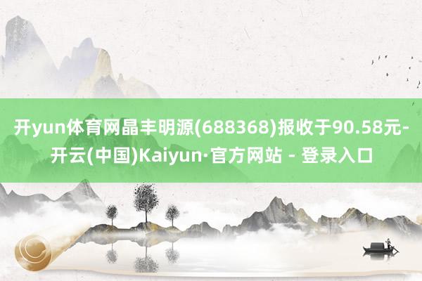 开yun体育网晶丰明源(688368)报收于90.58元-开云(中国)Kaiyun·官方网站 - 登录入口