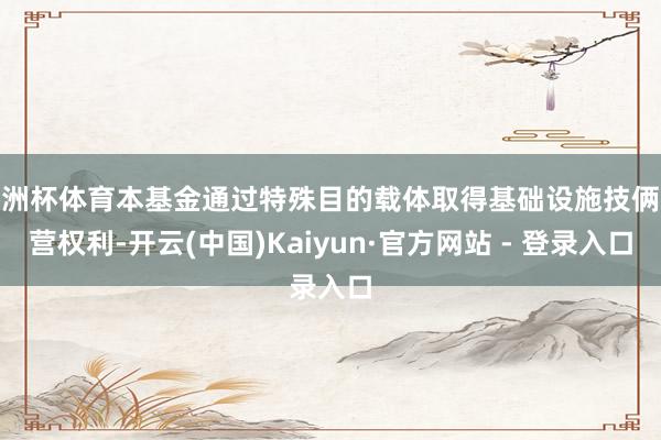欧洲杯体育本基金通过特殊目的载体取得基础设施技俩经营权利-开云(中国)Kaiyun·官方网站 - 登录入口