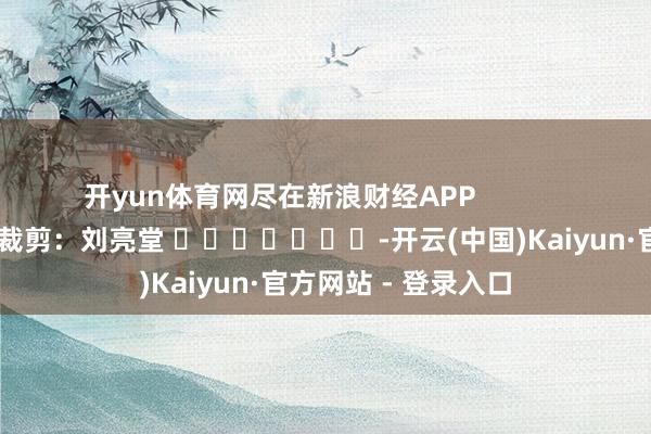 开yun体育网尽在新浪财经APP            						背负裁剪：刘亮堂 							-开云(中国)Kaiyun·官方网站 - 登录入口