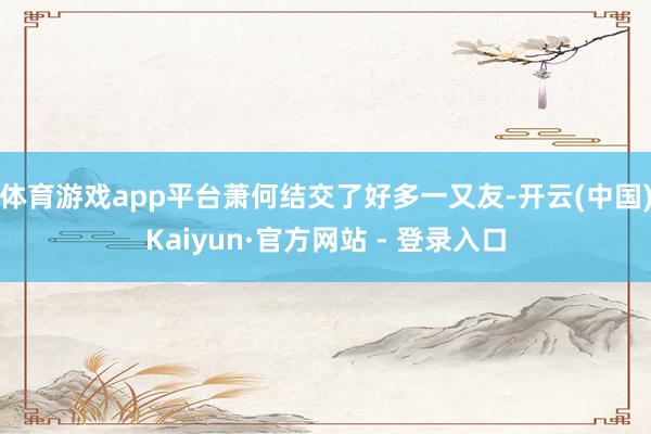 体育游戏app平台萧何结交了好多一又友-开云(中国)Kaiyun·官方网站 - 登录入口