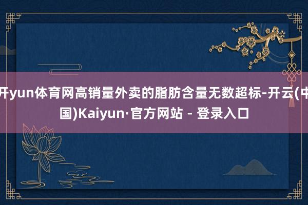 开yun体育网高销量外卖的脂肪含量无数超标-开云(中国)Kaiyun·官方网站 - 登录入口