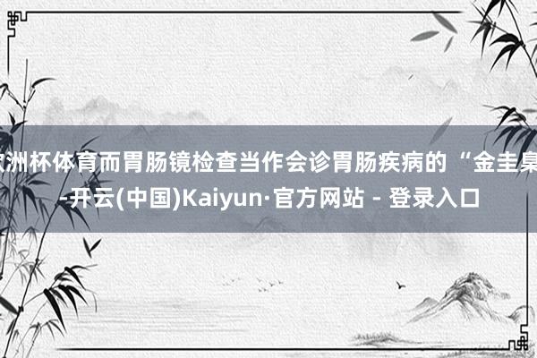 欧洲杯体育而胃肠镜检查当作会诊胃肠疾病的 “金圭臬”-开云(中国)Kaiyun·官方网站 - 登录入口