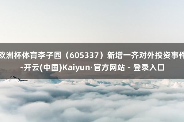 欧洲杯体育李子园（605337）新增一齐对外投资事件-开云(中国)Kaiyun·官方网站 - 登录入口