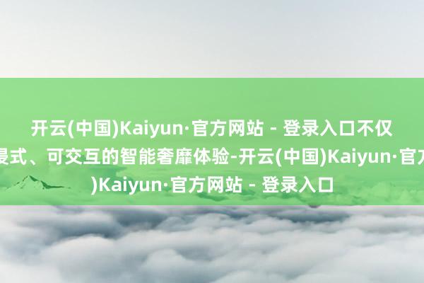 开云(中国)Kaiyun·官方网站 - 登录入口不仅为搭客带来千里浸式、可交互的智能奢靡体验-开云(中国)Kaiyun·官方网站 - 登录入口