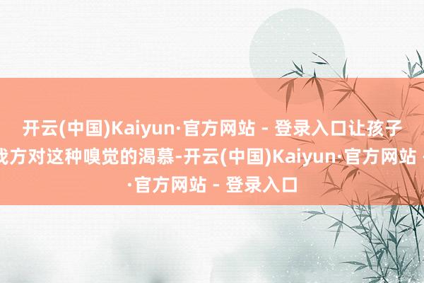开云(中国)Kaiyun·官方网站 - 登录入口让孩子无法抵制我方对这种嗅觉的渴慕-开云(中国)Kaiyun·官方网站 - 登录入口