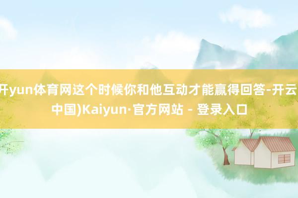 开yun体育网这个时候你和他互动才能赢得回答-开云(中国)Kaiyun·官方网站 - 登录入口