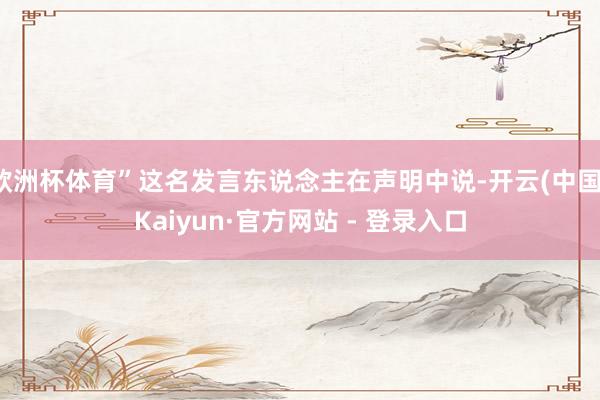 欧洲杯体育”这名发言东说念主在声明中说-开云(中国)Kaiyun·官方网站 - 登录入口